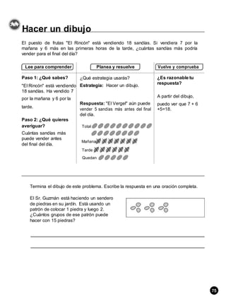 Hacer un dibujo
El puesto de frutas "El Rincón" está vendiendo 18 sandías. Si vendiera 7 por la
mañana y 6 más en las primeras horas de la tarde, ¿cuántas sandías más podría
vender para el final del día?
Lee para comprender Planea y resuelve Vuelve y comprueba
Paso 1: ¿Qué sabes? ¿Qué estrategia usarás? ¿Es razonable tu
"El Rincón" está vendiendo Estrategia: Hacer un dibujo.
respuesta?
18 sandías. Ha vendido 7
A partir del dibujo,
por la mañana y 6 por la
Respuesta: "El Vergel" aún puede puedo ver que 7 + 6
tarde.
vender 5 sandías más antes del final +5=18.
del día.
Paso 2: ¿Qué quieres
averiguar? Total
Cuántas sandías más
puede vender antes
Mañana
del final del día.
Tarde
Quedan
Termina el dibujo de este problema. Escribe la respuesta en una oración completa.
El Sr. Guzmán está haciendo un sendero
de piedras en su jardín. Está usando un
patrón de colocar 1 piedra y luego 2.
¿Cuántos grupos de ese patrón puede
hacer con 15 piedras?
75
 