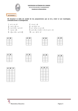 UNIVERSIDAD AUTÓNOMA DEL CARMEN
                                 DES DE EDUCACIÓN Y HUMANIDADES
                                      Academia de Matemáticas



ACTIVIDAD 2

III) Construir la tabla de verdad de las proposiciones que se da y decir si son tautologías,
contradicciones o contingencias.




A   B                       A    B                    A   B              A    B




A   B                      A     B                    A   B
                                                                          A   B




A   B   C                                         A   B       C




    Matemática Educativa                                                 Página 4
 
