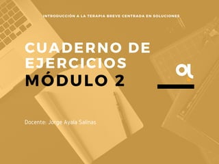 CUADERNO DE
EJERCICIOS
MÓDULO 2
INTRODUCCIÓN A LA TERAPIA BREVE CENTRADA EN SOLUCIONES
Docente: Jorge Ayala Salinas
 