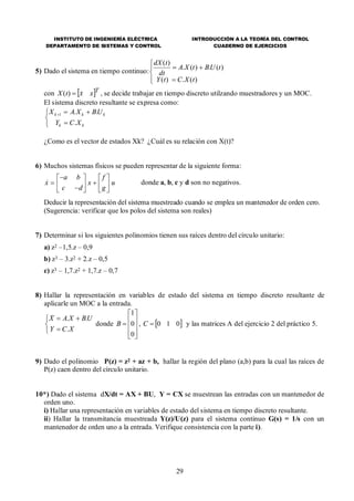 INSTITUTO DE INGENIERÍA ELÉCTRICA
DEPARTAMENTO DE SISTEMAS Y CONTROL
INTRODUCCIÓN A LA TEORÍA DEL CONTROL
CUADERNO DE EJERCICIOS
29
5) Dado el sistema en tiempo continuo:






)(.)(
)(.)(.
)(
tXCtY
tUBtXA
dt
tdX
con  T
xxtX )( , se decide trabajar en tiempo discreto utilzando muestradores y un MOC.
El sistema discreto resultante se expresa como:





kk
kkk
XCY
UBXAX
.
..1
¿Como es el vector de estados Xk? ¿Cuál es su relación con X(t)?
6) Muchos sistemas físicos se pueden representar de la siguiente forma:
donde a, b, c y d son no negativos.
Deducir la representación del sistema muestreado cuando se emplea un mantenedor de orden cero.
(Sugerencia: verificar que los polos del sistema son reales)
7) Determinar si los siguientes polinomios tienen sus raíces dentro del círculo unitario:
a) z2 –1,5.z – 0,9
b) z3 – 3.z2 + 2.z – 0,5
c) z3 – 1,7.z2 + 1,7.z – 0,7
8) Hallar la representación en variables de estado del sistema en tiempo discreto resultante de
aplicarle un MOC a la entrada.





XCY
UBXAX
.
..
donde











0
0
1
B ,  010C y las matrices A del ejercicio 2 del práctico 5.
9) Dado el polinomio P(z) = z2 + az + b, hallar la región del plano (a,b) para la cual las raíces de
P(z) caen dentro del círculo unitario.
10*) Dado el sistema dX/dt = AX + BU, Y = CX se muestrean las entradas con un mantenedor de
orden uno.
i) Hallar una representación en variables de estado del sistema en tiempo discreto resultante.
ii) Hallar la transmitancia muestreada Y(z)/U(z) para el sistema continuo G(s) = 1/s con un
mantenedor de orden uno a la entrada. Verifique consistencia con la parte i).
x
a b
c d
x
f
g
u







 






 