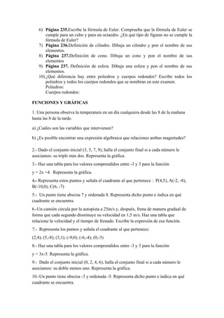 6) Página 235.Escribe la fórmula de Euler. Comprueba que la fórmula de Euler se
        cumple para un cubo y para un octaedro. ¿En qué tipo de figuras no se cumple la
        fórmula de Euler?
    7) Página 236.Definición de cilindro. Dibuja un cilindro y pon el nombre de sus
        elementos.
    8) Página 237.Definición de cono. Dibuja un cono y pon el nombre de sus
        elementos
    9) Página 237. Definición de esfera. Dibuja una esfera y pon el nombre de sus
        elementos.
    10) ¿Qué diferencia hay entre poliedros y cuerpos redondos? Escribe todos los
        poliedros y todos los cuerpos redondos que se nombran en este examen.
        Poliedros:
        Cuerpos redondos:

FUNCIONES Y GRÁFICAS

1. Una persona observa la temperatura en un día cualquiera desde las 8 de la mañana
hasta las 8 de la tarde.

a) ¿Cuáles son las variables que intervienen?

b) ¿Es posible encontrar una expresión algebraica que relaciones ambas magnitudes?

2.- Dado el conjunto inicial (3, 5, 7, 9), halla el conjunto final si a cada número le
asociamos: su triple más dos. Representa la gráfica.
3.- Haz una tabla para los valores comprendidos entre -3 y 3 para la función
y = 2x +4. Representa la gráfica.
4.- Representa estos puntos y señala el cuadrante al que pertenece : P(4,5), A(-2, -8),
B(-10,0), C(6, -7)
5.- Un punto tiene abscisa 7 y ordenada 8. Representa dicho punto e indica en qué
cuadrante se encuentra.
6.-Un camión circula por la autopista a 25m/s y, después, frena de manera gradual de
forma que cada segundo disminuye su velocidad en 1,5 m/s. Haz una tabla que
relacione la velocidad y el tiempo de frenado. Escribe la expresión de esa función.
7.- Representa los puntos y señala el cuadrante al que pertenece:
(2,4); (5,-8); (3,1); (-9,0); (-6,-4); (0,-3)
8.- Haz una tabla para los valores comprendidos entre -3 y 3 para la función
y = 3x-5. Representa la gráfica.
9.- Dado el conjunto inicial (0, 2, 4, 6), halla el conjunto final si a cada número le
asociamos: su doble menos uno. Representa la gráfica.
10.-Un punto tiene abscisa -3 y ordenada -5. Representa dicho punto e indica en qué
cuadrante se encuentra.
 