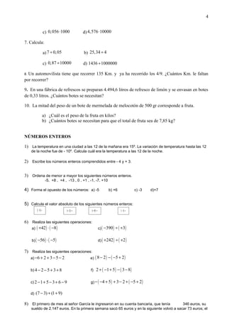 4


                  c) 0, 056 ⋅1000          d) 4,576 ⋅10000

7. Calcula:

                  a) 7 ÷ 0, 05             b) 25,34 ÷ 4

                  c) 0,87 ÷ 10000          d) 1436 ÷ 1000000

8.Un automovilista tiene que recorrer 135 Km. y ya ha recorrido los 4/9. ¿Cuántos Km. le faltan
por recorrer?

9. En una fábrica de refrescos se preparan 4.494,6 litros de refresco de limón y se envasan en botes
de 0,33 litros. ¿Cuántos botes se necesitan?

10. La mitad del peso de un bote de mermelada de melocotón de 500 gr corresponde a fruta.

                  a) ¿Cuál es el peso de la fruta en kilos?
                  b) ¿Cuántos botes se necesitan para que el total de fruta sea de 7,85 kg?


NÚMEROS ENTEROS

1) La temperatura en una ciudad a las 12 de la mañana era 15º. La variación de temperatura hasta las 12
     de la noche fue de - 10º. Calcula cuál era la temperatura a las 12 de la noche.

2) Escribe los números enteros comprendidos entre - 4 y + 3.


3) Ordena de menor a mayor los siguientes números enteros.
                   -5, +8 , +4 , -13 , 0 , +1 , -1, -7, +10

4) Forma el opuesto de los números: a) -5                      b) +6              c) -3   d)+7


5) Calcula el valor absoluto de los siguientes números enteros:
           −5 =                  +2 =            +0 =                     −1 =



6) Realiza las siguientes operaciones:
   a) ( +42 ) ⋅ ( −8 )                                  c) ( −390 )   ÷ ( +3)

     b) ( −56 ) ⋅ ( −5 )                                d) ( +242 )   ÷ ( +2 )

7) Realiza las siguientes operaciones:
   a) −6 + 2 + 3 − 5 − 2             e) ( 8 − 2 ) − ( −5 + 2 )


     b) 4 − 2 − 5 + 3 + 8                       f)   2 + ( −1 + 5 ) − ( 3 − 8 )

     c) 2 − 1 + 5 − 3 + 6 − 9                   g) − ( −4 + 5 )   + 3 − 2 + ( −5 + 2 )

     d)   (7 − 3) + (1 + 9)

8) El primero de mes al señor García le ingresaron en su cuenta bancaria, que tenía          346 euros, su
     sueldo de 2.147 euros. En la primera semana sacó 65 euros y en la siguiente volvió a sacar 73 euros; el
 
