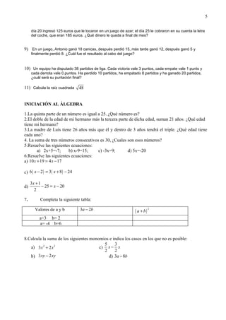 5


     día 20 ingresó 125 euros que le tocaron en un juego de azar; el día 25 le cobraron en su cuenta la letra
     del coche, que eran 185 euros. ¿Qué dinero le queda a final de mes?


9) En un juego, Antonio ganó 18 canicas, después perdió 15, más tarde ganó 12, después ganó 5 y
     finalmente perdió 8. ¿Cuál fue el resultado al cabo del juego?


10) Un equipo ha disputado 38 partidos de liga. Cada victoria vale 3 puntos, cada empate vale 1 punto y
     cada derrota vale 0 puntos. Ha perdido 10 partidos, ha empatado 8 partidos y ha ganado 20 partidos,
     ¿cuál será su puntación final?

11) Calcula la raíz cuadrada        48


INICIACIÓN AL ÁLGEBRA

1.La quinta parte de un número es igual a 25. ¿Qué número es?
2.El doble de la edad de mi hermano más la tercera parte de dicha edad, suman 21 años. ¿Qué edad
tiene mi hermano?
3.La madre de Luís tiene 26 años más que él y dentro de 3 años tendrá el triple. ¿Qué edad tiene
cada uno?
4. La suma de tres números consecutivos es 30, ¿Cuales son esos números?
5.Resuelve las siguientes ecuaciones:
        a) 2x+5=-7;      b) x-9=15;     c) -3x=9;       d) 5x=-20
6.Resuelve las siguientes ecuaciones:
a) 10 x + 19 = 4 x − 17

c) 6 ( x − 2 ) = 3 ( x + 8 ) − 24

     3x + 1
d)          − 25 = x − 20
       2

7.         Completa la siguiente tabla:

       Valores de a y b             3a − 2b                           ( a + b)
                                                                                 2


          a=3 b= 2
          a= -4 b=6


8.Calcula la suma de los siguientes monomios e indica los casos en los que no es posible:
                                          5     3
   a) 3 x 2 + 2 x 2                     c) x − x
                                          2     2
   b) 3 xy − 2 xy                           d) 3a − 8b
 