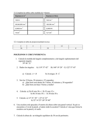 11.Completa las tablas sobre medidas de volumen:
                       3
  Expresa en m                                 Expresa en litros

                                                         3
  19,8 hl                                      19,8 hm

                       3                                     3
  38.246.000 mm                                138.246 mm

                   3
  0,0459 hm                                    0,0459 Hl

          3                                              3
  19 dm                                        12,7 dm




12. Completa la tabla de proporcionalidad inversa:

              2               3                                    12
              36                                18                                   4


POLÍGONOS Y CIRCUNFERENCIA

  1. Calcula la medida del ángulo complementario y del ángulo suplementario del
     siguiente ángulo:
          39º 40´ 32´´

    2. Dados los ángulos:         A) 119º 57' 42”    B) 140º 19' 28'' C) 122º 57' 45''


                   a) Calcula A + B           b) Averigua B - C


    3. Son las 19 horas, 28 minutos y 35 segundos:
          a) ¿Qué hora será dentro de 3 horas, 45 minutos y 30 segundos?
          b) ¿Qué hora era hace 5 horas y media?


    4.        Calcula: a) 3h 45 min 38 s + 2h 53 min 12 s
                            b) 4h 14 min 34 s – 1h 30 min 58 s

    5. Calcula: a) 12º 35´ 58” + 23º 41´23”
                      b) 32º 14´23”-28º 39´40”

6. Una escalera está apoyada a 8 metros de altura sobre una pared vertical. Su pie se
   encuentra a 2 m de la pared. ¿Cuánto mide la escalera? Calcula el área que forma la
   escalera con la pared y el suelo.


7. Calcula la altura de un triángulo equilátero de 30 cm de perímetro.
 