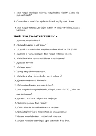 8. En un triángulo obtusángulo e isósceles, el ángulo obtuso vale 106°. ¿Cuánto vale
   cada ángulo agudo?


9. Cuánto miden la suma de los ángulos interiores de un polígono de 19 lados


10. En un triángulo rectángulo, los catetos miden 4 y 8 cm respectivamente, calcula la
    hipotenusa.


TEORÍA DE POLÍGONOS Y CIRCUNFERENCIA

1. ¿Qué es un polígono convexo?

2. ¿Qué es el ortocentro de un triángulo?

3. ¿Es posible la existencia de un triángulo cuyos lados midan 7 m, 2 m, y 44m?

4. Determinar el valor de los ángulos de un triángulo rectángulo isósceles.

5. ¿Qué diferencia hay entre un cuadrilátero y un paralelogramo?

6. ¿Qué es un trapecio?

7. ¿Qué es un rombo?

8. Define y dibuja un trapecio isósceles.

9. ¿Qué diferencia hay entre un círculo y una circunferencia?

10. ¿Qué son circunferencias concéntricas?

11. ¿Qué son circunferencias tangentes exteriores?

12. En un triángulo obtusángulo e isósceles, el ángulo obtuso vale 126°. ¿Cuánto vale

   cada ángulo agudo?

13. ¿Qué dice el teorema de Pitágoras? Pon un ejemplo.

14. ¿Qué son las medianas de un triángulo?

15. ¿Cuánto suman los ángulos interiores de un eneágono?

16. ¿Qué es el perímetro de un polígono? ¿En qué unidades se mide?

17. Dibuja un triángulo isósceles y pon la fórmula de su área.

18. Dibuja un cuadrado y un rectángulo y pon las fórmulas de sus áreas.
 