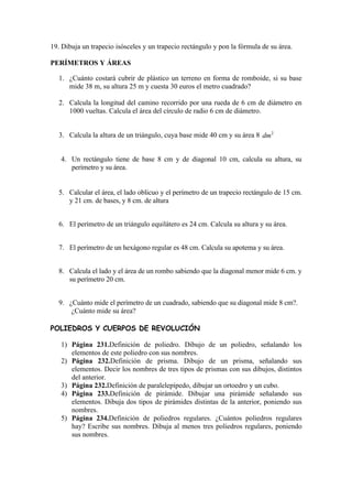 19. Dibuja un trapecio isósceles y un trapecio rectángulo y pon la fórmula de su área.

PERÍMETROS Y ÁREAS

  1. ¿Cuánto costará cubrir de plástico un terreno en forma de romboide, si su base
     mide 38 m, su altura 25 m y cuesta 30 euros el metro cuadrado?

  2. Calcula la longitud del camino recorrido por una rueda de 6 cm de diámetro en
     1000 vueltas. Calcula el área del círculo de radio 6 cm de diámetro.


  3. Calcula la altura de un triángulo, cuya base mide 40 cm y su área 8 dm 2


   4. Un rectángulo tiene de base 8 cm y de diagonal 10 cm, calcula su altura, su
      perímetro y su área.


  5. Calcular el área, el lado oblicuo y el perímetro de un trapecio rectángulo de 15 cm.
     y 21 cm. de bases, y 8 cm. de altura


  6. El perímetro de un triángulo equilátero es 24 cm. Calcula su altura y su área.


  7. El perímetro de un hexágono regular es 48 cm. Calcula su apotema y su área.


  8. Calcula el lado y el área de un rombo sabiendo que la diagonal menor mide 6 cm. y
     su perímetro 20 cm.


  9. ¿Cuánto mide el perímetro de un cuadrado, sabiendo que su diagonal mide 8 cm?.
      ¿Cuánto mide su área?

POLIEDROS Y CUERPOS DE REVOLUCIÓN

   1) Página 231.Definición de poliedro. Dibujo de un poliedro, señalando los
      elementos de este poliedro con sus nombres.
   2) Página 232.Definición de prisma. Dibujo de un prisma, señalando sus
      elementos. Decir los nombres de tres tipos de prismas con sus dibujos, distintos
      del anterior.
   3) Página 232.Definición de paralelepípedo, dibujar un ortoedro y un cubo.
   4) Página 233.Definición de pirámide. Dibujar una pirámide señalando sus
      elementos. Dibuja dos tipos de pirámides distintas de la anterior, poniendo sus
      nombres.
   5) Página 234.Definición de poliedros regulares. ¿Cuántos poliedros regulares
      hay? Escribe sus nombres. Dibuja al menos tres poliedros regulares, poniendo
      sus nombres.
 