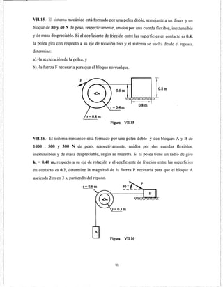 VII.lS.- El sistema mecánico está formado por una polea doble, semejante a un disco y un
bloque de 80 y 40 N de peso, respectivamente, unidos por una cuerda flexible, inextensible
y de masa despreciable. Si el coeficiente de fricción entre las superficies en contacto es 0.4,
la polea gira con respecto a su eje de rotación liso y el sistema se suelta desde el reposo,
determine:
a).-la aceleración de la polea, y
b).-la fuerza F necesaria para que el bloque no vuelque.
0.6m 0.8m
r= 0.4m
Figura Vll.15
VII.16.- El sistema mecánico está formado por una polea doble y dos bloques A y B de
1000 , 500 y 300 N de peso, respectivamente, unidos por dos cuerdas flexibles,
inextensibles y de masa despreciable, según se muestra. Si la polea tiene un radio de giro
kc = 0.40 m, respecto a su eje de rotación y el coeficiente de fricción entre las superficies
en contacto es 0.2, determine la magnitud de la fuerza P necesaria para que el bloque A
ascienda 2 m en 3 s, partiendo del reposo.
r=0.6m
Figura Vll.l6
98
 