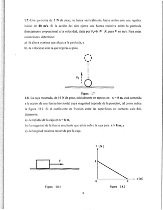 1.7.-Una partícula de 2 N de peso, se lanza verticalmente hacia arriba con una rapidez
inicial de 40 m/s. Si la acción del aire ejerce una fuerza resistiva sobre la partícula
directamente proporcional a la velocidad, dada por Fr=O.lV N, para V en m/s. Para estas
condiciones, determine:
a).-la altura máxima que alcanza la partícula, y
b).-la velocidad con la que regresa al piso.
1
""'"""~~~"""'""""""Figura !.7
1.8.-La caja mostrada, de 10 N de peso, inicialmente en reposo en x =O m, está sometida
a la acción de una fuerza horizontal cuya magnitud depende de la posición, tal como indica
la figura 1.8.2. Si el coeficiente de fricción entre las superficies en contacto vale 0.2,
determine:
a).-la rapidez de la caja en x = 8 m,
b).-la magnitud de la fuerza resultante que actúa sobre la caja para x > 8 m, y
c).-la longitud máxima recorrida por la caja.
F [N]
8
o
Figura !.8.1 Figura !.8.2
9
x[m]
8
 
