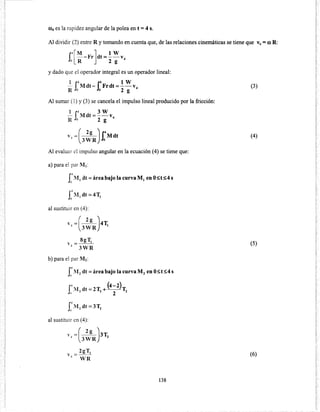 0>4 es la rapidez angular de la polea en t =4 s.
Al dividir (2) entre R y tomando en cuenta que, de las relaciones cinemáticas se tiene que Ve= ro R:
r~[M -Fr]dt=!_ W v
Jo R 2 g 4
y dado que el operador integral es un operador lineal:
_!_ r~Mdt- r4
Frdt=! w V
R Jo Jo 2 g 4
Al sumar (1) y (3) se cancela el impulso lineal producido por la fricción:
1 f.~ 3 w- Mdt=--V
R o 2 g 4
y =(___3__L) r
4
M dt
~ 3WR Jo
Al evaluar el impulso angular en la ecuación (4) se tiene que:
a) para el par M 1:
rMIdt =área bajo la curva M¡ en O~t~4s
al sustituir en (4):
Y =(_2L)4T~ 3WR 1
8gT1y = - -
~ 3WR
b) para el par Mz:
r~ M 2
dt =área bajo la curva M 2 en O~t~4 s
Ju
I
4 - (4-2).12
dt- 2T2 +--T2
11 2
al sustituir en (4):
v =(_2L)3T4
3WR
2
2gT2
V=---
~ WR
138
(3)
(4)
(5)
(6)
 