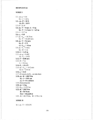 RESPUESTAS
SERIE 1
1.1.- a).~¡..t = 0.4
b).- t = 1.63 S
1.2.- a).- P = 20 N
b).-W = 18 N
1.3.-8 = 21.8°
1.4.-a).- V= Om/s L = 5 m
b).- V= 1.2 m/s L = 6.5 m
1.5.-L = 15.7 m
1.6.-¡..t2 = 0.8
1.7.-a).- hmax = 36.74 m
b).-V = 16.425 m/s
1.8.-a).- V= 5.6 m/s
b).- F =2 N
e).- Lmáx =16m
1.9.-a).- Vo= 5 m/s
b).- H =1m
1.10.-L = 1.43 m
1.11.-a).-¡..t = 0.482
b).-F0
=18N
1.12.-V = 8.88 m/s
1.13.-X = 7 m
L=15.6m
1.14.-Fo = 41.6 N
1.15.-a).- vmax = 10.2 m/s
b).-L= 13.6m
1.16.-¡..t = 0.42
1.17.-El resorte de K1 , es más duro
1.18.-a).- K= 400 N/m
b).- 8 = 9.81 cm
e).- f = 5/n ciclos/s
1.19.-Demostración
1.20.-m > 4 kg
1.21.-Dmín = 0.215 m
1.22.-K = 200 N/m
B=50Ns/m
F(t) = 10sen(8n)t
1.23.- K= 40.5 N/m, B = 2 N s 1m
SERIE 11
II.l.-a).- T = 153.6 N
158
 