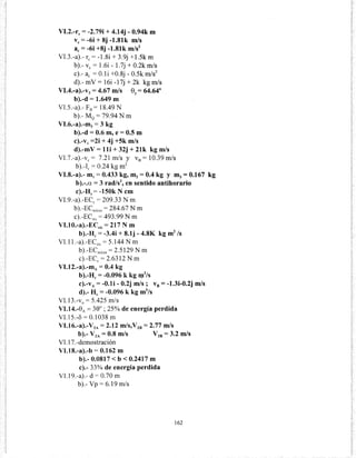 VI.2.-rc = -2.79i + 4.14j- 0.94k m
ve= -6i + 8j -1.81k m/s
ac = -6i +8j -1.81k m/s2
VI.3.-a).- re= -1.8i + 3.9j +1.5k m
b).- ve= 1.6i- 1.7j + 0.2k m/s
e).- ae = O.li +0.8j- 0.5k m/s2
d).- mV= 16i -17j + 2k kg m/s
VI.4.-a).-v3 = 4.67 m/s 8Y= 64.64°
b).-d = 1.649 m
VI.5.-a).- F8 = 18.49 N
b).- M0 = 79.94 N m
VI.6.-a).-m3 = 3 kg
b).-d = 0.6 m, e= 0.5 m
c).-v1 =2i + 4j +Sk m/s
d).-mV = lli + 32j + 21k kg m/s
VI.7.-a).-vc = 7.21 m/s y v8 = 10.39 m/s
b).-le= 0.24 kg m2
VI.8.-a).- m1 = 0.433 kg, m2 = 0.4 kg y m3 = 0.167 kg
b).-.a = 3 rad/sZ, en sentido antihorario
c).-Hc= -150k N cm
Vl.9.-a).-ECc = 209.33 N m
b).-ECrelcm = 284.67 N m
c).-ECsis = 493.99 N m
VI.l 0.-a).-ECsis = 217 N m
b).-Hc = -3.4i + 8.1j- 4.8K kg m2
/s
VI.ll.-a).-ECsis = 5.144 N m
b).-ECreicm = 2.5129 N m
c).-ECc = 2.6312 N m
VI.12.-a).-mA = 0.4 kg
b).-Hc = -0.096 k kg q1
2
/s
c).-vA= -0.1i- 0.2j m/s ; v8 = -1.3i-0.2j m/s
d).- He= -0.096 k kg m2
/s
VI.13.-V0
= 5.425 m/s
VI.14.-8A =30°; 25% de energía perdida
VI.15.-o = 0.1038 m
VI.16.-a).-V2A= 2.12 m/s,V28 = 2.77 m/s
b).- V2A = 0.8 m/S V2B = 3.2 m/S
VI.17.-demostración
VI.18.-a).-b = 0.162 m
b).- 0.0817 < b < 0.2417 m
e).- 33% de energía perdida
VI.19.-a).- d = 0.70 m
b).- Vp = 6.19 m/s
162
 
