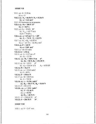 SERIE VII
VII. l.-a).- b = 0.30 m
b).-a =O
VII.2.-a).- N0 = 66.56 N NT= 15.36 N
b).- a = 1.61 m/s2
VII.3.-El fenómeno no se presenta
VII.4.-a).- Po= 300 N b*
b).- t = 8.67 S
VII.5.-a).-Fo = 30 kN b*
b).- vmáx = 63.77 m/s
b).Ft = 75 kN S
VII.6.-a).- a = 8.5 m/s2
ex = -60°
b).- T1 = 7.5 N T2 = 12.5 N
VII.7.-a).- R- = R8 = 63.95 N
b).-a= -21.73 i- 22.36 j m/s2
VII.8.-a).-P = 160 N
b).-a = 5.89 m/s2
VII.9.-co= 64.103 rad/s
VII.10.-h = 1.54 m
VII.11.-a).- h = 0.27 cm a*
b).- oy = 2.5 w
VII.12.- a).- M0
= 320/n N m a*
b).- R:-; =50 N, RT = 151.55 N
VII.13.-a).- K= 103.9 a*
b).- Av= 124.54 k N Ax = 4.95 kN
VII.14.-W = 56.3 N
VII.15.-a).- a= 19.62 rad/s2
b).-F = 88 N
VII.16.-P = 1504.4 N
VII.17.-a).- M =184 N m
b).- f, = 720 N
VII.l8.-a).- a= 0.156 rad/s2
b).- RA = 50.17 N, R8 = 18.44 N
VII.19.-P = 395.23 N
VII.20.- a).- a = 5.51 rad/s2
b).- T = 51.46 N
e).- !J.= 0.312
d).-WB = 48.72 N
VII.21.- P = 1249.85 N a*
VII.22.-F = 280.78 N b*
SERIE VIII
VIII.1.- a).-V = 2.07 m/s
163
 