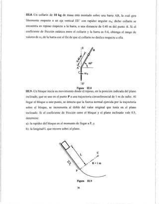 111.8.-Un collarín de 10 kg de masa está montado sobre una barra AB, la cual gira
libremente respecto a un eje vertical.EE' con rapidez angular ro0
; dicho collarín se
encuentra en reposo respecto a la barra, a una distancia de 0.40 m del punto A. Si el
coeficiente de fricción estática entre el collarín y la barra es 0.4, obtenga el rango de
valores de ffi 0 de la barra con el fin de que el collarín no deslice respecto a ella.
lE'
Figura lli.8
111.9.-Un bloque inicia su movimiento desde eJ reposo, en la posición indicada del plano
inclinado, que se une en el punto P a una trayectoria circunferencial de 1 m de radio. Al
llegar el bloque a este punto, se detecta que la fuerza normal ejercida por la trayectoria
sobre el bloque, se incrementa al doble del valor original que tenía en el plano
inclinado. Si el coeficiente de fricción entre el bloque y el plano inclinado vale 0.5,
determine:
a).-la rapidez del bloque en el momento de llegar a P, y
b).-la longitud L que recorre sobre el plano.
"
/
e
.A-
" R=lm
Figura m.9
36
 