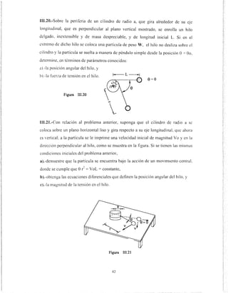 111.20.-Sobre la periferia de un cilindro de radio a, que g1ra alrededor de su eJe
longitudinal, que es perpendicular al plano vertical mostrado, se enrolla un hilo
delgado, inextensible y de masa despreciable, y de longitud inicial L. Si en el
extremo de dicho hilo se coloca una partícula de peso W, el hilo no desliza sobre el
cilindro y la partícula se suelta a manera de péndulo simple desde la posición e = eo,
detennine, en tém1inos de parámetros conocidos:
a).-la posición angular del hilo, y
b).-la fuerza de tensión en el hilo.
8=0
Figura III.20
111.21.-Con relación al problema anterior, suponga que el cilindro de radio a se
coloca sobre un plano horizontal liso y gira respecto a su eje longitudinal, que ahora
es 'ertical; a la partícula se le imprime una velocidad inicial de magnitud Yo y en la
dirección perpendicular al hilo, como se muestra en la figura. Si se tienen las mismas
condiciones iniciales del problema anterior,
a).-demuestre que la partícula se encuentra bajo la acción de un movim1ento centraL
donde se cumple que e r
2
= VoL = constante,
b).-obtenga las ecuaciones diferenciales que definen la posición angular del hilo, y
c).-la magnitud de la tensión en el hilo.
Figura 111.21
42
 