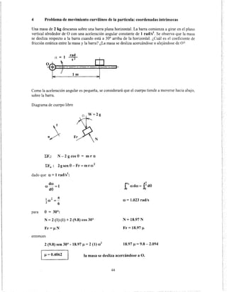 4 Problema de movimiento curvilíneo de la partícula: coordenadas intrínsecas
Una masa de 2 kg descansa sobre una barra plana horizontal. La barra comienza a girar en el plano
vertical alrededor de O con una aceleración angular constante de 1 rad/s2
. Se observa que la masa
se desliza respecto a la barra cuando está a 30° arriba de la horizontal. ¿Cuál es el coeficiente de
fricción estática entre la masa y la barra? ¿La masa se desliza acercándose o alejándose de O?
ex = 1
rad
sr
~l+ -=---+-
1m
Como la aceleración angular es pequeña, se considerará que el cuerpo tiende a moverse hacia abajo,
sobre la barra.
Diagrama de cuerpo libre
8 W=2g
N
I:F1: N- 2 g cos 8 = m r a
I:Fn: 2gsen8-Fr=mrro2
dado que a= 1 rad/s2
:
dro
ro -- =1
d8
1 2 1t
-ro =--
2 6
N= 2 (1) (1) + 2 (9.8) cos 30°
Fr=~N
entonces
2 (9.8) sen 30°- 18.97 ~ = 2 (1) ro2
ro = 1.023 rad/s
N= 18.97 N
Fr = 18.97 ~
18.97 ~ = 9.8- 2.094
~ = 0.4062 la masa se desliza acercándose a O.
44
 