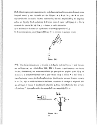 IV.S.-El sistema mecánico que se muestra en la figura parte del reposo, con el resorte en su
longitud natural y está formado por dos bloques A y B de 20 y 40 N de peso,
respectivamente, una cuerda flexible, inextensible y de masa despreciable y dos pequeñas
poleas sin fricción. Si el coeficiente de fricción entre el plano y el bloque A es 0.2, la
constante del resorte K= 268 N/m y el sistema se suelta, determine:
a).-la defom1ación máxima que experimenta el resorte por primera vez, y
b).-la máxima rapidez adquirida por el bloque By la posición en que esto ocurre.
Figura IV.S
IV.6.- El sistema mecánico que se muestra en la figura, parte del reposo y está formado
por un bloque A y un collarín B de 100 y 200 N de peso, respectivamente, una cuerda
flexible, inextensible y de masa despreciable que pasa por una pequeña polea fija y sin
fricción. Si el collarín B se mueve en la guía vertical lisa y el bloque A lo hace sobre el
plano horizontal rugoso, donde el coeficiente de fricción entre las superficies en contacto
es f..l = 0.6, bajo la acción de la fuerza horizontal y constante P, obtenga su magnitud, para
que al llegar el bloque B exactamente al punto Q, tenga velocidad nula. Con el valor
calculado de P, obtenga la rapidez de A cuando B haya ascendido 0.20 m.
0.3m
r---1
Figura IV.6
53
 