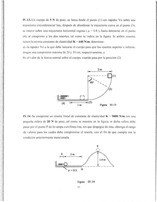 n·.13.-Un cuerpo de 5 N de peso, se lanza desde el punto (1) con rapidez Yo sobre una
trayectoria circunferencial lisa; después de abandonar la trayectoria curva en el punto (3 ),
se mueve sobre una trayectoria horizontal rugosa ( ~t = 0.8 ), hasta detenerse en el punto
(.f). al comprimir a los dos resortes, tal como se indica en la figura. Si ambos resortes
tienen la misma constante de elasticidad K= 640 N/m, determine:
a).-la rapidez Yo a la que debe lanzarse el cuerpo para que los resortes superior e inferior,
tengan una compresión máxima de 20 y 1Ocm, respectivamente, y
b).-el valor de la fuerza nonnal sobre el cuerpo, cuando pasa por la posición (2).
(1)
lm Figura IV.13
1'.14.-Se comprime un resorte lineal de constante de elasticidad K= 9800 N/m con una
pequei1a esfera de 20 N de peso, tal como se muestra en la figura; si dicha esfera debe
pasar por el punto P de la rampa curvilínea lisa, sin que despegue de ésta, obtenga el rango
de ·aJores para los cuales debe comprimirse el resorte, con el fin de que cumpla con la
condición anteriom1ente mencionada.
eS 2m
1 .,.. ..,
1.4m
Figura IV.14
57
 