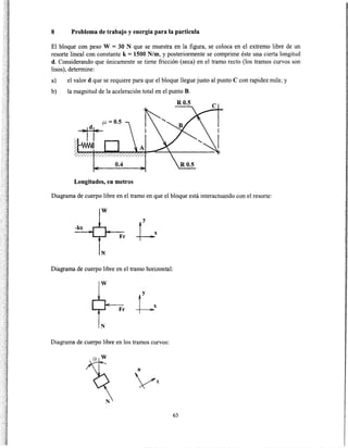 8 Problema de trabajo y energía para la partícula
El bloque con peso W = 30 N que se muestra en la figura, se coloca en el extremo libre de un
resorte lineal con constante k= 1500 N/m, y posteriormente se comprime éste una cierta longitud
d. Considerando que únicamente se tiene fricción (seca) en el tramo recto (los tramos curvos son
lisos), determine:
a) el valor d quese requiere para que el bloque llegue justo al punto C con rapidez nula; y
b) la magnitud de la aceleración total en el punto B.
R0.5
Longitudes, en metros
Diagrama de cuerpo libre en el tramo en que el bloque está interactuando con el resorte:
w
-kx
Fr
N
Diagrama de cuerpo libre en el tramo horizontal:
w
Fr
N
Diagrama de cuerpo libre en los tramos curvos:
63
 