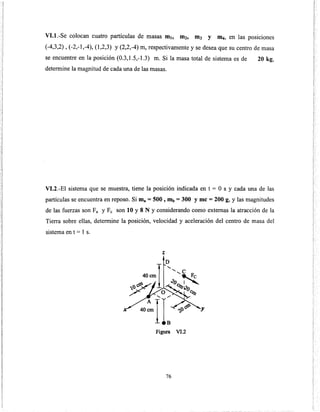 Vl.l.-Se colocan cuatro partículas de masas mt, m2, m3 y llLI, en las posiciones
(-4,3,2), (-2,-1,-4), (1,2,3) y (2,2,-4) m, respectivamente y se desea que su centro de masa
se encuentre en la posición (0.3,1.5,-1.3) m. Si la masa total de sistema es de 20 kg,
determine la magnitud de cada una de las masas.
VI.2.-El sistema que se muestra, tiene la posición indicada en t = O s y cada una de las
partículas se encuentra en reposo. Si ma = 500 , mb = 300 y me = 200 g, y las magnitudes
de las fuerzas son Fa y Fe son 10 y 8 N y considerando como externas la atracción de la
Tierra sobre ellas, determine la posición, velocidad y aceleración del centro de masa del
sistema en t = 1 s.
z
Figura Vl.2
76
 