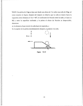 VI.19.-Una pelota de 1 kg se deja caer desde una altura de 3m sobre una cuña de 2 kg, tal
como muestra la figura; después del impacto se observa que la cuña se mueve hacia la
izquierda cierta distancia d. Si e = O.7, el coeficiente de fricción entre la cuña y el piso es
0.2 y entre la superficie inclinada y la pelota el efecto de fricción es despreciable,
detem1ine:
a).-la distanciad que recorre la cuña hacia la izquierda, y
b).-la rapidez de la pelota inmediatamente después ue golpear a la cuña.
y
x--t
/ -
  1
...... / 1
1
'
Figura V1.19
85
 