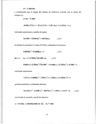 yc = L miyilmT
y considerando que el origen del sistema de referencia coincide con el centro del
cilindro (1):
yc mT = L miyi
-0.648 ( 37.2 ) = = 32 nr/ (O) + 1.28 1t h2( -1 ) ( 0.5 h2+ r1 )
realizando operaciones y cambio de signos:
24.1056 = 2.0106 hl + 4.0212h2ft .•.( 2)
dividiendo la ecuación ( 2 ) entre 24.1056 y ordenando los términos:
...( 3)
de ( 1) h2 = ( 1-2.7024rt2)/0.1081, en ...( 3)
0.0834 ( 1-2.7024r1
2)2/0.10812 + 0.1668r1 ( 1-2.7024r1
2) 10.1081 = 1
realizando operaciones:
7.137 ( 1- 5.4048r/ + 7.303 r1
4
) + 1.543r1 ( 1-2.7024r1
2) = 1
quitando paréntesis y ordenando términos:
52.1215 r1
4
-4.1698 r1
3
- 38.5741 r/ + 1.543 r1 + 6.137 =O ...( 4)
resolviendo la ecuación, una de las raíces es :
r1 = 0.5 dm, y substituyendo en (1), h2 = 3 dm
87
 