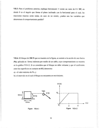 VII.3.-Para el problema anterior, explique brevemente .;:i existe un valor de e< 90°, en
donde e es el ángulo que forma el plano inclinado con la horizontal para el cual, las
reacciones traseras serán nulas; en caso de no existir, ¿cuáles son las variables que
determinan el comportamiento pedido?
VII.4.-El bloque de 200 N que se muestra en la figura, se somete a la acción de una fuerza
P(t), aplicada en forma indirecta por medio de un cable, cuyo comportamiento se muestra
en la gráfica VII.4.2. Si se considera que el bloque no debe volcarse y que el coeficiente
entre las superficies en contacto es 0.5, determine:
a).- el valor máximo de Po, y
b).-el intervalo en el cual el bloque se encuentra en movimiento.
0.6 mll~@1k~4m,.. ..,
0.6m
Figura VII.4.1
P[N)
o
92
2 4
Figura VII.4.2
t[ s]
 