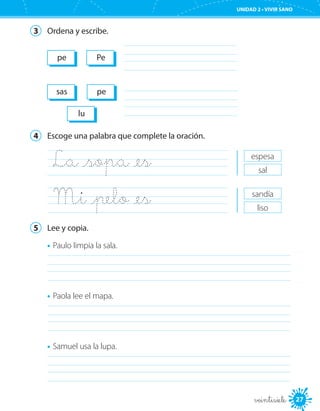 UNIDAD 2 • VIVIR SANO
27veintisiete
3	 Ordena y escribe.
	
	
pe Pe
sas pe
lu
4	 Escoge una palabra que complete la oración.
La _sopa _es	
Mi _pelo _es	
espesa
sal
sandía
liso
5	 Lee y copia.
•	Paulo limpia la sala.
	
•	Paola lee el mapa.
	
•	Samuel usa la lupa.
	
 