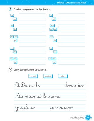 33
UNIDAD 3 • JUNTOS LO HACEMOS MEJOR
_treinta y _tres
3	 Escribe una palabra con las sílabas.
	
	
	
	
	
de
dos
mol
de
lu
do
da ma
po
da sol
do
	
	
	
	
	
fín
del
pu
dú
mas
coda
dal
de
la pe
do
4	 Lee y completa con las palabras.
duelenpomada dar
A Dodo _le 	 _los _pies.	
Su mamá _le _pone	
y _sale _a	 	 _un _paseo.	
 