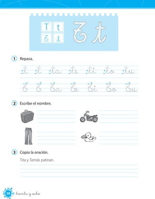 38 _treinta y _ocho
T t
_tT
1	 Repasa.
_t	 _t	 _ta	 _te	 _ti	 _to	 _tu	
T	 T	 T_a	 T_e	 T_i	 T_o	 T_u	
2	 Escribe el nombre.
	
	
	
	
3	 Copia la oración.
Tita y Tomás patinan.
	
 