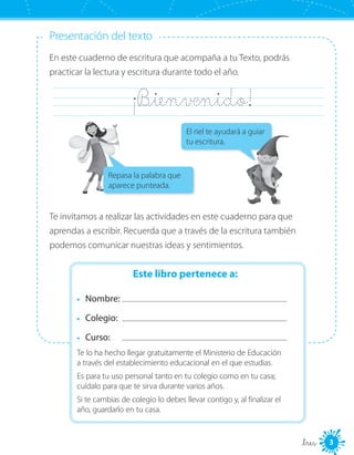 Presentación del texto
En este cuaderno de escritura que acompaña a tu Texto, podrás
practicar la lectura y escritura durante todo el año.
	 ¡B_ienvenido!	
Te invitamos a realizar las actividades en este cuaderno para que
aprendas a escribir. Recuerda que a través de la escritura también
podemos comunicar nuestras ideas y sentimientos.
Este libro pertenece a:
•	 Nombre:
•	 Colegio: 	
•	 Curso: 	
Te lo ha hecho llegar gratuitamente el Ministerio de Educación
a través del establecimiento educacional en el que estudias.
Es para tu uso personal tanto en tu colegio como en tu casa;
cuídalo para que te sirva durante varios años.
Si te cambias de colegio lo debes llevar contigo y, al finalizar el
año, guardarlo en tu casa.
El riel te ayudará a guiar
tu escritura.
Repasa la palabra que
aparece punteada.
3_tres
 