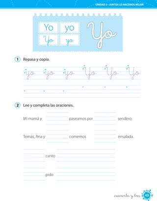 43
UNIDAD 3 • JUNTOS LO HACEMOS MEJOR
_cuarenta y _tres
yoYo
Yo yo
1	 Repasa y copia.
	
	
yo	 yo	 yo	 Yo	 Yo	 Yo
2	 Lee y completa las oraciones.
	 	canto
	 	pido
	 	
	
Mi mamá y paseamos por sendero.
ensalada.	Tomás, Ana y comemos
 