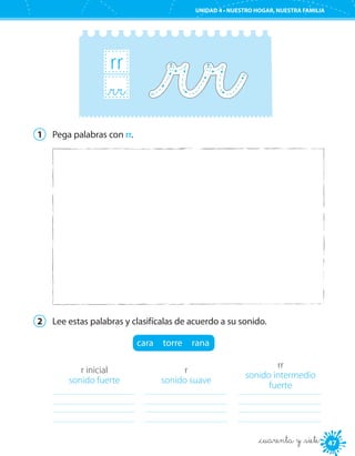 UNIDAD 4 • PURO ESTILO
4747
UNIDAD 4 • NUESTRO HOGAR, NUESTRA FAMILIA
_cuarenta y _siete
rr
_rr
1	 Pega palabras con rr.
2	 Lee estas palabras y clasifícalas de acuerdo a su sonido.
cara  torre  rana
r inicial
sonido fuerte
	
r
sonido suave
	
rr
sonido intermedio
fuerte
	
 