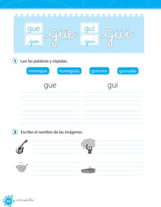 5050 _cincuenta
gui
_gui
gue
_gue
1	 Lee las palabras y cópialas.
merengue hormiguita guerrero guirnalda
gue
	
	
gui
	
	
2	 Escribe el nombre de las imágenes.
	 	
	 	
 