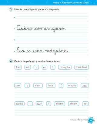 UNIDAD 4 • PURO ESTILO
5353
UNIDAD 4 • NUESTRO HOGAR, NUESTRA FAMILIA
_cincuenta y _tres
3	 Inventa una pregunta para cada respuesta.
	
Quiero _comer _queso.	
	
Eso _es _una máquina.	
4	 Ordena las palabras y escribe las oraciones.
Ese !¡ esun mosquito molestoso
	
	
Hoy calor hace mucho aquí?¿
	
Qué !¡bonito regalo dieron te
 
