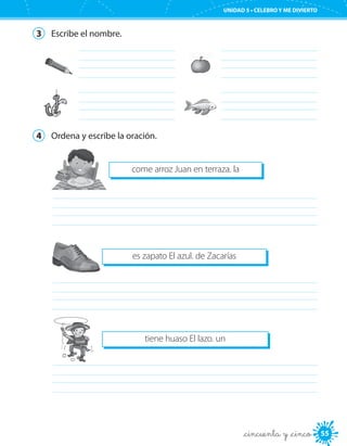 55
UNIDAD 5 • CELEBRO Y ME DIVIERTO
_cincuenta y _cinco
3	 Escribe el nombre.
	
	
	
	
4	 Ordena y escribe la oración.
come arroz Juan en terraza. la
	
es zapato El azul. de Zacarías
	
	
tiene huaso El lazo. un
 