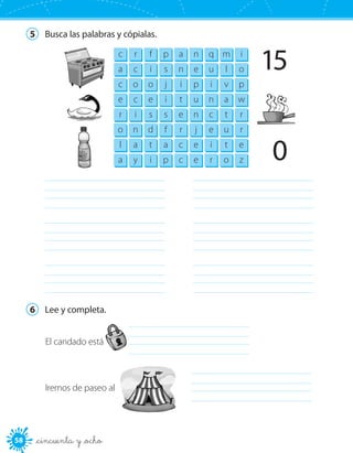 58 _cincuenta y _ocho
5	 Busca las palabras y cópialas.
c r f p a n q m i
a c i s n e u l o
c o o j i p i v p
e c e i t u n a w
r i s s e n c t r
o n d f r j e u r
l a t a c e i t e
a y i p c e r o z
15
0
	
	
	
	
	
	
6	 Lee y completa.
El candado está 	
Iremos de paseo al 	
 