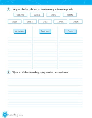 62 _sesenta y _dos
3	 Lee y escribe las palabras en la columna que les corresponde.
Jacinta jarrón jirafa Josefa
abejajabalí jaula Javier jabón
Animales Personas Cosas
	
	
	
	
	
	
	
	
	
4	 Elije una palabra de cada grupo y escribe tres oraciones.
	
	
	
 