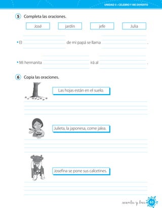 63
UNIDAD 5 • CELEBRO Y ME DIVIERTO
_sesenta y _tres
5	 Completa las oraciones.
José jardín jefe Julia
El 	 de mi papá se llama 	 .
Mi hermanita 	 irá al 	 .
6	 Copia las oraciones.
Las hojas están en el suelo.
	
Julieta, la japonesa, come jalea.
	
Josefina se pone sus calcetines.
	
 