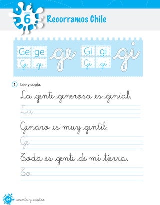 6464 _sesenta y _cuatro
ge
_ge
Ge
Ge
gi
_gi
Gi
Gi
1	 Lee y copia.
La _gente _generosa _es _genial.
La                                              
Genaro _es muy _gentil.
Ge                                              
T_oda _es _gente _de mi _tierra.
T_o                                              
Recorramos Chile
UNIDAD
6
 