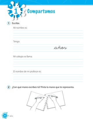 6 _seis
1	 Escribe.
Mi nombre es:
	 	
Tengo:
_años	
Mi colegio se llama:
	
El nombre de mi profesor es:
	
2	 ¿Con qué mano escribes tú? Pinta la mano que te representa.
Compartamos
UNIDAD
1
 