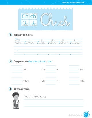 71
UNIDAD 6 • RECORRAMOS CHILE
71
Ch ch
Ch _ch
1	 Repasa y completa.
Ch	 _cha	 _che	 _chi	 _cho	 _chu    
	
2	 Completa con cha, che, chi, cho o chu.
	 rro
colate	
lan	 a
hele	 o
	
	 	 palla
	 que	
	
3	 Ordena y copia.
niño un chileno. Yo soy
	
_setenta y _uno
 