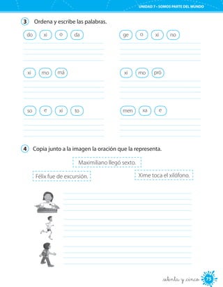 75
UNIDAD 7 • SOMOS PARTE DEL MUNDO
_setenta y _cinco
3	 Ordena y escribe las palabras.
daoxi
	
do ge o xi
	
no
mo máxi
	
mo próxi
	
toso e xi
	
men exa
	
4	 Copia junto a la imagen la oración que la representa.
	
	
	
Félix fue de excursión.
Maximiliano llegó sexto.
Xime toca el xilófono.
 