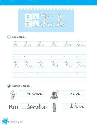 76 _setenta y _seis
K k
_kK
1	 Lee y copia.
_k	 _ka	 _ke	 _ki	 _ko	 _ku	
	 	 	 	 	 	
K	 Ka	 Ke	 Ki	 Ko	 Ku	
	 	 	 	 	 	
2	 Escribe la sílaba.
  mono
_lómetro
   _rao  
   _tchupKm
 