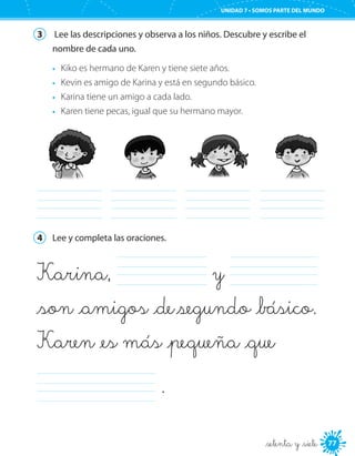 77
UNIDAD 7 • SOMOS PARTE DEL MUNDO
_setenta y _siete
3	 Lee las descripciones y observa a los niños. Descubre y escribe el
nombre de cada uno.
•	 Kiko es hermano de Karen y tiene siete años.
•	 Kevin es amigo de Karina y está en segundo básico.
•	 Karina tiene un amigo a cada lado.
•	 Karen tiene pecas, igual que su hermano mayor.
	 	 	 	
4	 Lee y completa las oraciones.
Karina, 	 y 	
_son _amigos _de segundo _básico.
Karen _es más _pequeña _que
	 .
 