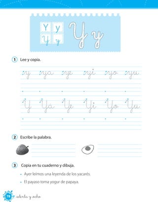 78 _setenta y _ocho
Y y
yY
1	 Lee y copia.
_y	 _ya	 _ye	 _yi	 _yo	 _yu	
	 	 	 	 	 	
Y	 Ya	 Ye	 Yi	 Yo	 Yu	
	 	 	 	 	 	
2	 Escribe la palabra.
	 	
3	 Copia en tu cuaderno y dibuja.
•	 Ayer leímos una leyenda de los yacarés.
•	 El payaso toma yogur de papaya.
 