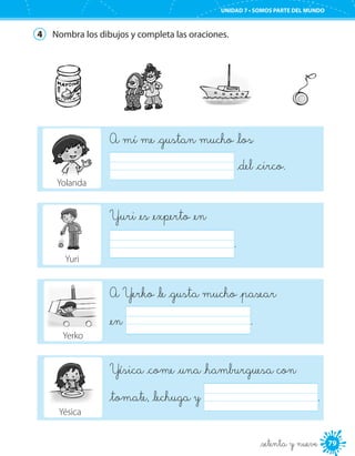 79
UNIDAD 7 • SOMOS PARTE DEL MUNDO
4	 Nombra los dibujos y completa las oraciones.
Yésica _come _una _hamburguesa con
_tomate, _lechuga y 	 .
A Yerko _le _gusta mucho _pasear
_en 	 .
Yuri _es _experto _en
	 .
_setenta y nueve
A mí me _gustan mucho _los
	 _del _circo.
Yolanda
Yuri
Yerko
Yésica
 