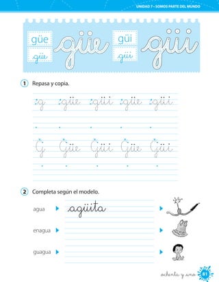 81
UNIDAD 7 • SOMOS PARTE DEL MUNDO
_ochenta y _uno
güi
_güi
güe
_güe
1	 Repasa y copia.
_g	 _güe	 _güi	 _güe	 _güi	
	 	 	 	 	
G	 Güe	 Güi	 Güe	 Güi	
	 	 	 	 	
2	 Completa según el modelo.
agua
enagua
guagua
_agüita	
	
	
 