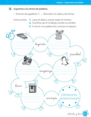 83
UNIDAD 7 • SOMOS PARTE DEL MUNDO
_ochenta y _tres
6	 Juguemos a la carrera de palabras.
•	 Número de jugadores: 2 •	 Necesitas: Un dado y dos fichas.
Instrucciones: 1.	 Lanza el dado y avanza según el número.
2.	 Si la ficha cae en el dibujo, escribe su nombre.
3.	 Si cae en una palabra, lee y avanza un espacio.
	 	
		
	
_leyenda
vergüenza
_kiwi
wampo
¡_auxilio!
¡Felicitaciones,
ganaste el juego!
 