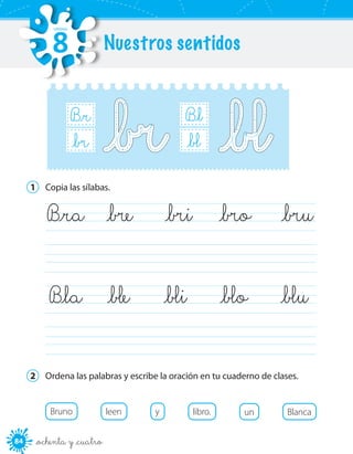 84 _ochenta y _cuatro
B_r
B_r_br
B_l
B_r_bl
1	 Copia las sílabas.
	
	
	B_ra	 _bre	 _bri	 _bro	 _bru
	B_la	 _ble	 _bli	 _blo	 _blu
2	 Ordena las palabras y escribe la oración en tu cuaderno de clases.
Bruno leen y libro. un Blanca
Nuestros sentidos
UNIDAD
8
 