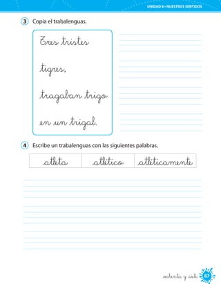 87
UNIDAD 8 • NUESTROS SENTIDOS
_ochenta y _siete
3	 Copia el trabalenguas.
T_res _tristes
_tigres,
_tragaban _trigo
_en _un _trigal.
	
	
	
	
4	 Escribe un trabalenguas con las siguientes palabras.
_atleta _atlético _atléticamente
	
	
	
 